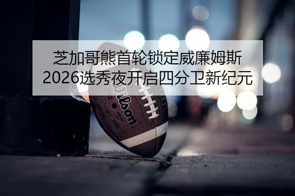 芝加哥熊首轮锁定威廉姆斯 2026选秀夜开启四分卫新纪元