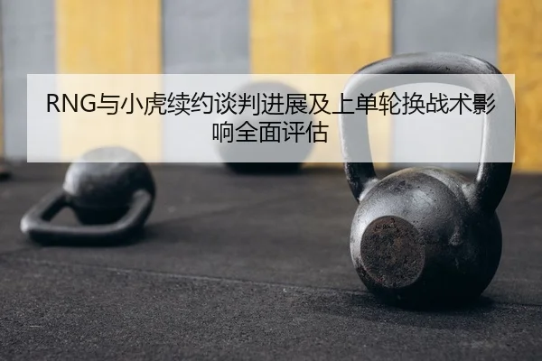 RNG与小虎续约谈判进展及上单轮换战术影响全面评估